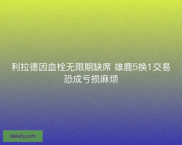 利拉德因血栓无限期缺席 雄鹿5换1交易恐成亏损麻烦 利拉德因血栓无限期缺席 雄鹿5换1交易恐成亏损麻烦