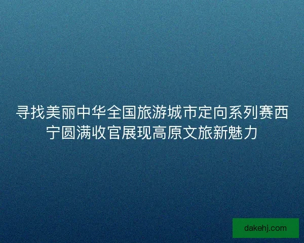 寻找美丽中华全国旅游城市定向系列赛西宁圆满收官展现高原文旅新魅力 寻找美丽中华全国旅游城市定向系列赛西宁圆满收官展现高原文旅新魅力