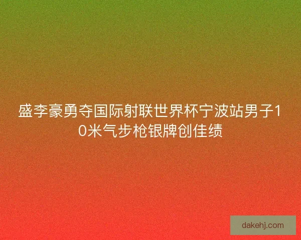 盛李豪勇夺国际射联世界杯宁波站男子10米气步枪银牌创佳绩 盛李豪勇夺国际射联世界杯宁波站男子10米气步枪银牌创佳绩