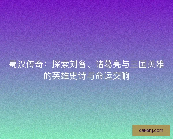 蜀汉传奇：探索刘备、诸葛亮与三国英雄的英雄史诗与命运交响