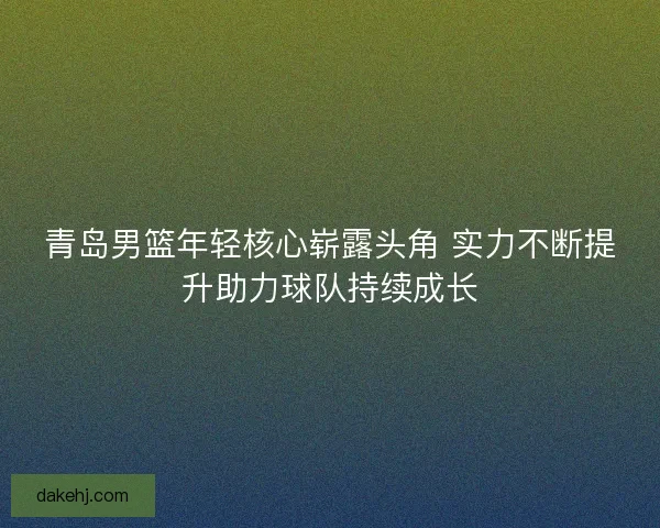 青岛男篮年轻核心崭露头角 实力不断提升助力球队持续成长 青岛男篮年轻核心崭露头角 实力不断提升助力球队持续成长