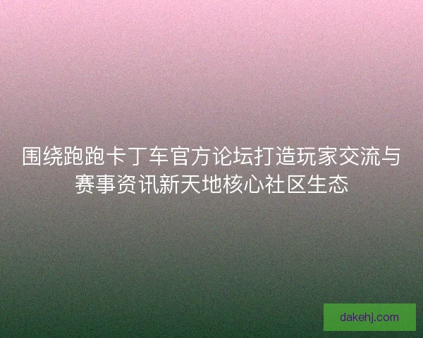 围绕跑跑卡丁车官方论坛打造玩家交流与赛事资讯新天地核心社区生态