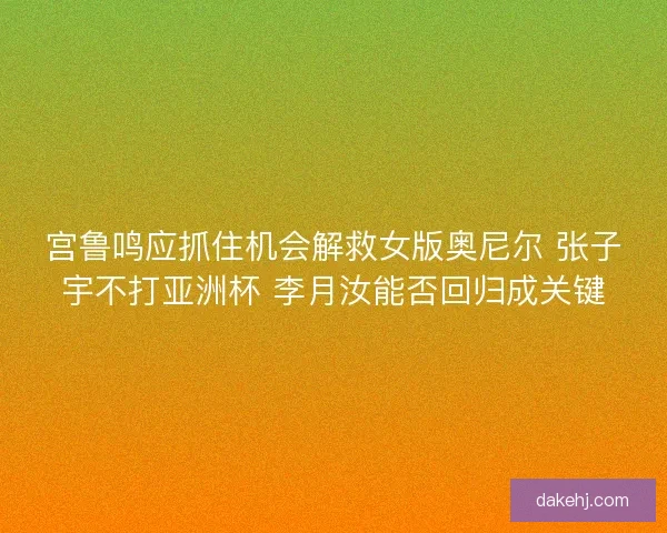 宫鲁鸣应抓住机会解救女版奥尼尔 张子宇不打亚洲杯 李月汝能否回归成关键 宫鲁鸣应抓住机会解救女版奥尼尔 张子宇不打亚洲杯 李月汝能否回归成关键