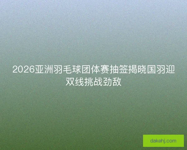 2026亚洲羽毛球团体赛抽签揭晓国羽迎双线挑战劲敌