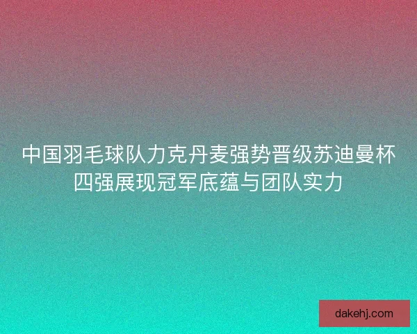 中国羽毛球队力克丹麦强势晋级苏迪曼杯四强展现冠军底蕴与团队实力