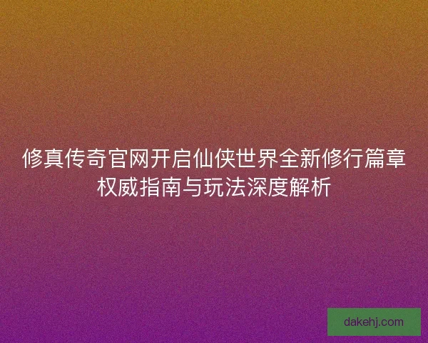修真传奇官网开启仙侠世界全新修行篇章权威指南与玩法深度解析