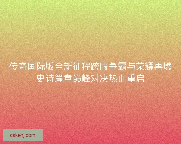 传奇国际版全新征程跨服争霸与荣耀再燃史诗篇章巅峰对决热血重启
