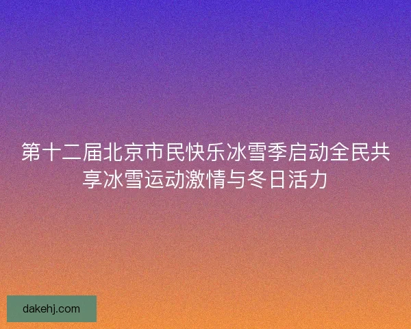 第十二届北京市民快乐冰雪季启动全民共享冰雪运动激情与冬日活力