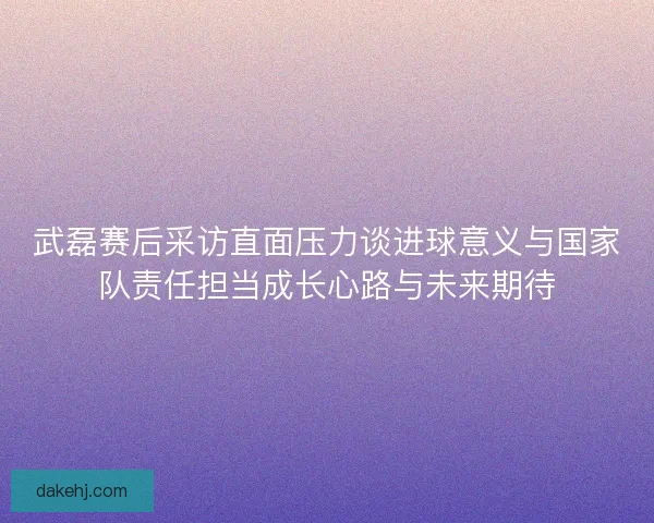 武磊赛后采访直面压力谈进球意义与国家队责任担当成长心路与未来期待