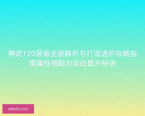 神武120装备全面解析与打造进阶攻略指南属性搭配与实战提升秘诀