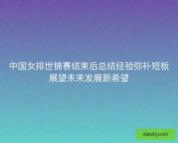中国女排世锦赛结束后总结经验弥补短板展望未来发展新希望 中国女排世锦赛结束后总结经验弥补短板展望未来发展新希望