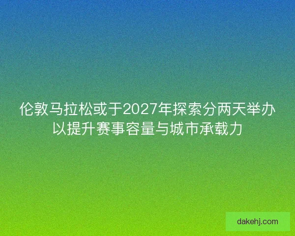 伦敦马拉松或于2027年探索分两天举办以提升赛事容量与城市承载力
