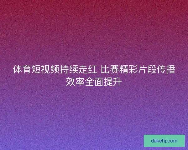 体育短视频持续走红 比赛精彩片段传播效率全面提升
