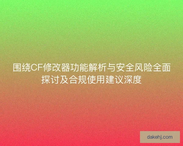 围绕CF修改器功能解析与安全风险全面探讨及合规使用建议深度