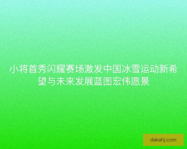 小将首秀闪耀赛场激发中国冰雪运动新希望与未来发展蓝图宏伟愿景