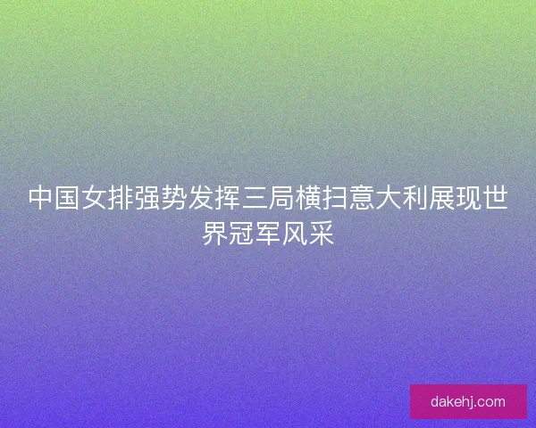 中国女排强势发挥三局横扫意大利展现世界冠军风采