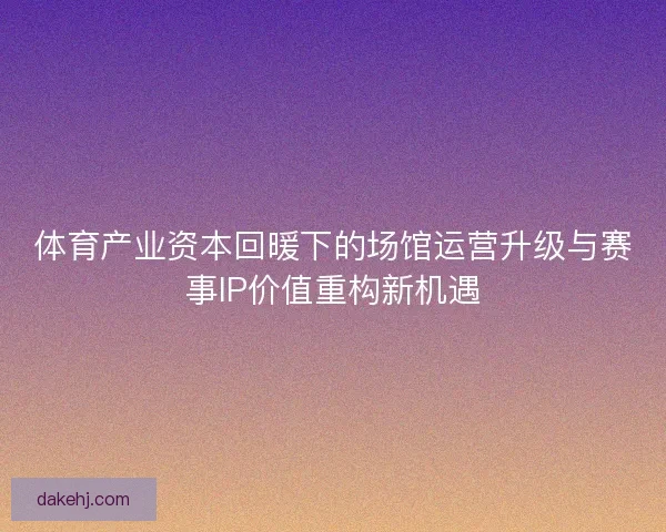 体育产业资本回暖下的场馆运营升级与赛事IP价值重构新机遇