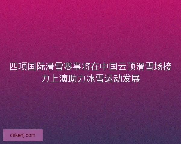 四项国际滑雪赛事将在中国云顶滑雪场接力上演助力冰雪运动发展