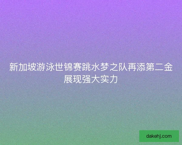 新加坡游泳世锦赛跳水梦之队再添第二金展现强大实力