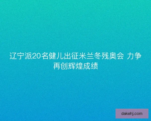 辽宁派20名健儿出征米兰冬残奥会 力争再创辉煌成绩
